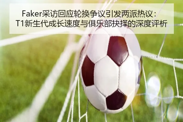 Faker采访回应轮换争议引发两派热议：T1新生代成长速度与俱乐部抉择的深度评析