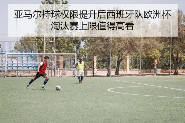 亚马尔持球权限提升后西班牙队欧洲杯淘汰赛上限值得高看